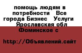 помощь людям в потребности - Все города Бизнес » Услуги   . Ярославская обл.,Фоминское с.